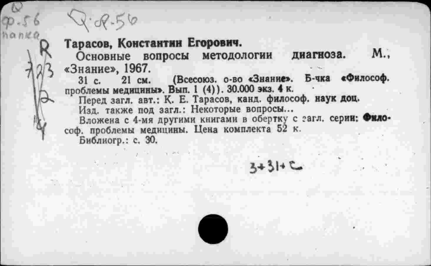 ﻿
Тарасов, Константин Егорович.
Основные вопросы методологии диагноза. М., «Знание», 1967.
31 с. 21 см. (Всесоюз. о-во «Знание». Б-чка «Философ, проблемы медицины». Вып. 1 (4)). 30.000 экз. 4 к.
Перед загл. авт.: К. Е. Тарасов, канд. философ, наук доц.
Изд. также под загл.: Некоторые вопросы...
Вложена с 4-мя другими книгами в обертку с гагл. серии: Философ. проблемы медицины. Цена комплекта 52 к.
Библиогр.: с. 30.